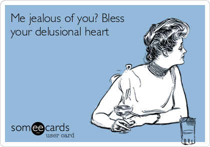 Me jealous of you? Bless
your delusional heart