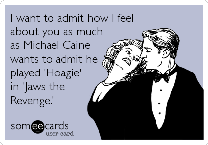 I want to admit how I feel
about you as much
as Michael Caine
wants to admit he
played 'Hoagie'
in 'Jaws the
Revenge.'