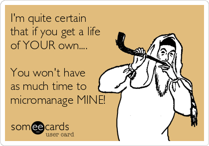 I'm quite certain
that if you get a life
of YOUR own....

You won't have
as much time to
micromanage MINE!