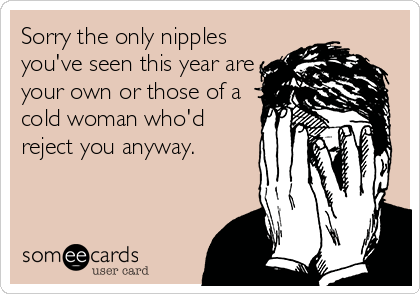 Sorry the only nipples
you've seen this year are
your own or those of a
cold woman who'd
reject you anyway.