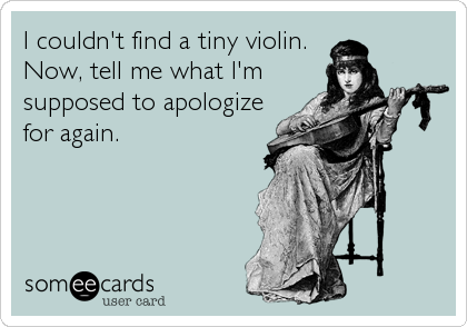 I couldn't find a tiny violin.
Now, tell me what I'm
supposed to apologize
for again.