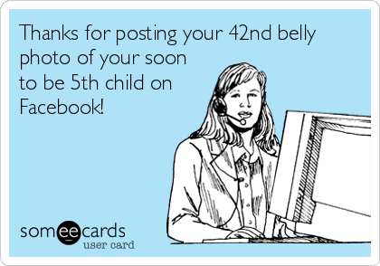 Thanks for posting your 42nd belly
photo of your soon
to be 5th child on
Facebook!