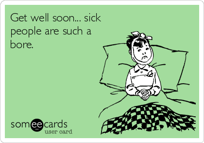 Get well soon... sick
people are such a
bore.