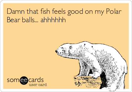 Damn that fish feels good on my Polar
Bear balls... ahhhhhh