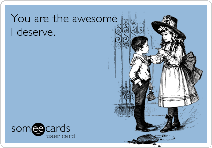 You are the awesome
I deserve.