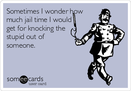 Sometimes I wonder how
much jail time I would
get for knocking the
stupid out of
someone.