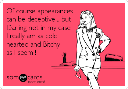 Of course appearances
can be deceptive .. but
Darling not in my case
I really am as cold
hearted and Bitchy
as I seem !