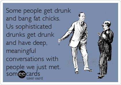 Some people get drunk
and bang fat chicks. 
Us sophisticated
drunks get drunk
and have deep, 
meaningful
conversations with
people w