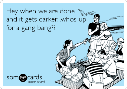 Hey when we are done
and it gets darker...whos up
for a gang bang??