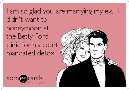 I am so glad you are marrying my ex.  I
didn't want to
honeymoon at
the Betty Ford
clinic for his court
mandated detox.