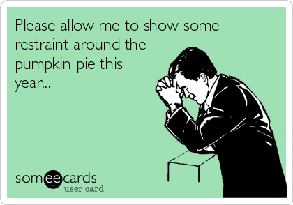 Please allow me to show some
restraint around the
pumpkin pie this
year...