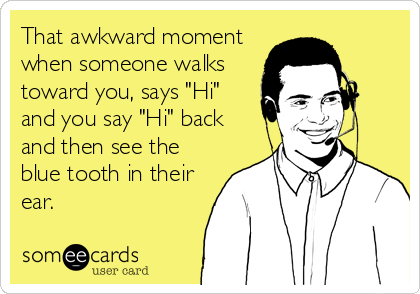 That awkward moment
when someone walks
toward you, says "Hi"
and you say "Hi" back
and then see the
blue tooth in their
ear.