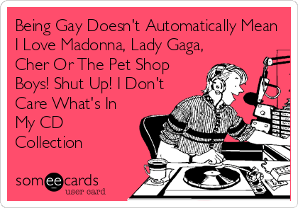 Being Gay Doesn't Automatically Mean
I Love Madonna, Lady Gaga,
Cher Or The Pet Shop
Boys! Shut Up! I Don't
Care What's In
My CD
Collection