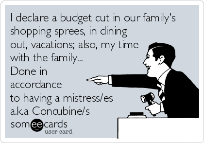 I declare a budget cut in our family's
shopping sprees, in dining
out, vacations; also, my time
with the family... 
Done in
accordance 
to having a mistress/es
a.k.a Concubine/s