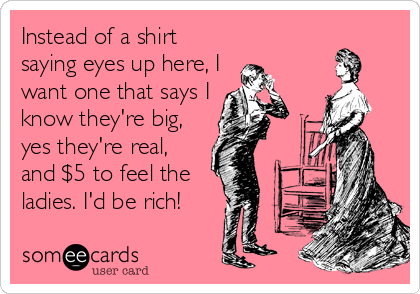 Instead of a shirt
saying eyes up here, I
want one that says I
know they're big,
yes they're real,
and $5 to feel the
ladies. I'd be rich!