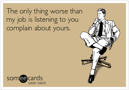 The only thing worse than
my job is listening to you
complain about yours.