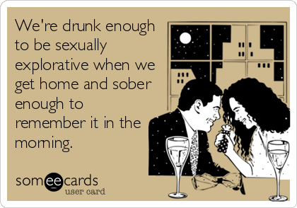 We're drunk enough
to be sexually
explorative when we
get home and sober
enough to
remember it in the
morning.