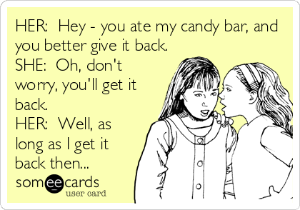 HER:  Hey - you ate my candy bar, and
you better give it back.
SHE:  Oh, don't
worry, you'll get it
back.
HER:  Well, as
long as I get it
back then...