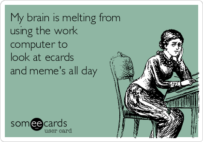 My brain is melting from
using the work
computer to
look at ecards
and meme's all day