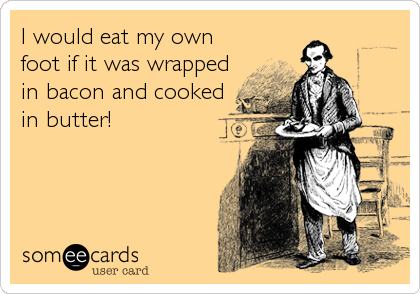 I would eat my own
foot if it was wrapped
in bacon and cooked
in butter!