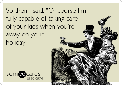So then I said: "Of course I'm
fully capable of taking care
of your kids when you're
away on your
holiday."