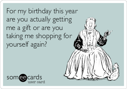 For my birthday this year
are you actually getting
me a gift or are you
taking me shopping for
yourself again?