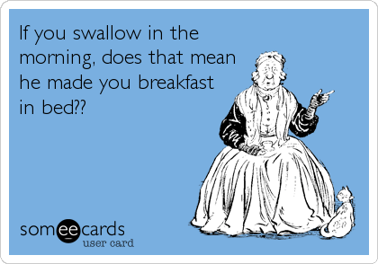 If you swallow in the
morning, does that mean
he made you breakfast
in bed??