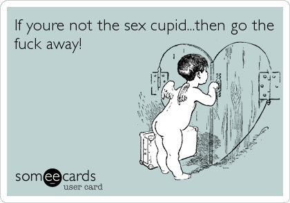 If youre not the sex cupid...then go the
fuck away!