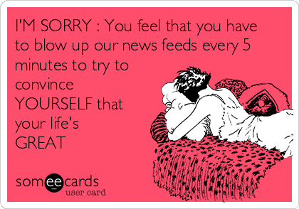 I'M SORRY : You feel that you have
to blow up our news feeds every 5
minutes to try to
convince
YOURSELF that
your life's 
GREAT
