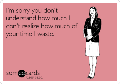 I'm sorry you don't
understand how much I
don't realize how much of
your time I waste.