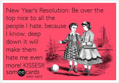 New Year's Resolution: Be over the
top nice to all the
people I hate, because
I know, deep
down it will
make them
hate me even
more! KISSES!!!