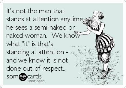 It's not the man that
stands at attention anytime
he sees a semi-naked or
naked woman.  We know
what "it" is that's
standing at attention - 
and we know it is not
done out of respect...