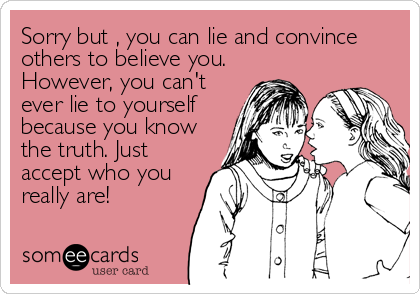 Sorry but , you can lie and convince
others to believe you.
However, you can't 
ever lie to yourself
because you know
the truth. Just<br /%3