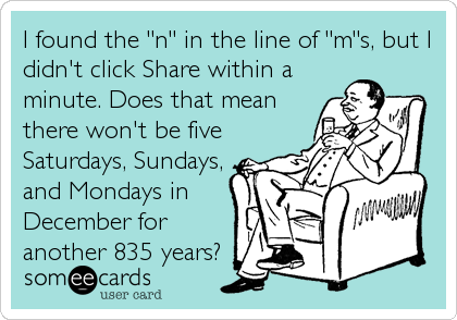 I found the "n" in the line of "m"s, but I
didn't click Share within a
minute. Does that mean
there won't be five
Saturdays, Sundays,
and Mondays in
December for
another 835 years?