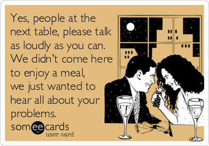 Yes, people at the
next table, please talk
as loudly as you can.
We didn't come here
to enjoy a meal,
we just wanted to
hear all about your
problems.