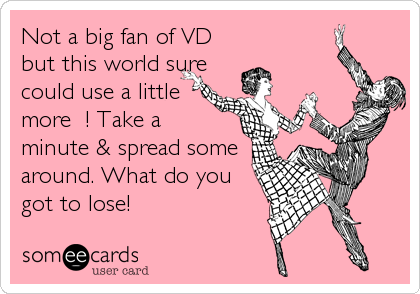 Not a big fan of VD
but this world sure
could use a little
more ?! Take a
minute & spread some
around. What do you
got to l