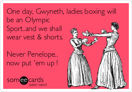 One day, Gwyneth, ladies boxing will
be an Olympic
Sport..and we shall
wear vest & shorts.

Never Penelope..
now put 'em up !