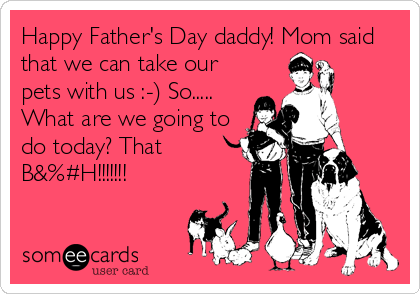 Happy Father's Day daddy! Mom said
that we can take our
pets with us :-) So.....
What are we going to
do today? That
B&%#H!!!!!!!