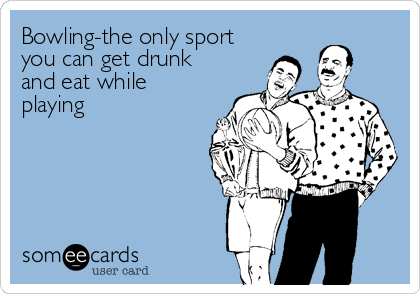 Bowling-the only sport
you can get drunk
and eat while
playing