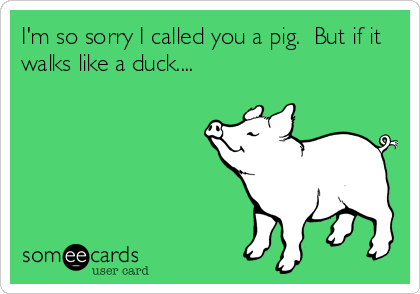 I'm so sorry I called you a pig.  But if it
walks like a duck....