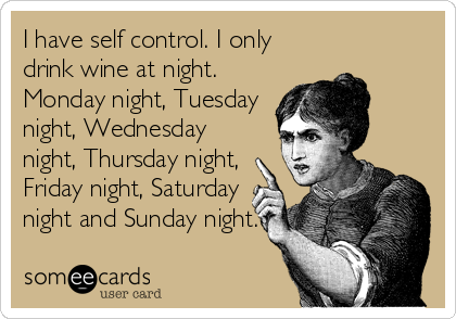 I have self control. I only
drink wine at night.
Monday night, Tuesday
night, Wednesday
night, Thursday night,
Friday night, Saturday
night and Sunday night.