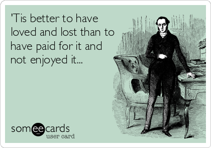 'Tis better to have
loved and lost than to
have paid for it and
not enjoyed it...