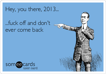 Hey, you there, 2013...

...fuck off and don't
ever come back
