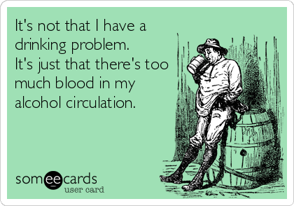 It's not that I have a
drinking problem.
It's just that there's too
much blood in my
alcohol circulation.