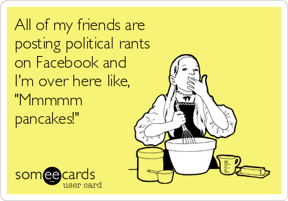 All of my friends are 
posting political rants
on Facebook and
I'm over here like,
"Mmmmm
pancakes!"