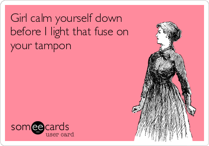 Girl calm yourself down
before I light that fuse on
your tampon