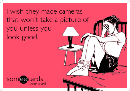 I wish they made cameras
that won't take a picture of
you unless you
look good.