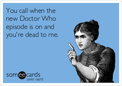 You call when the 
new Doctor Who
episode is on and
you're dead to me.