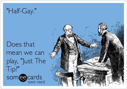 "Half-Gay." 



Does that
mean we can
play, "Just The
Tip?"
