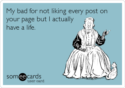 My bad for not liking every post on
your page but I actually
have a life.